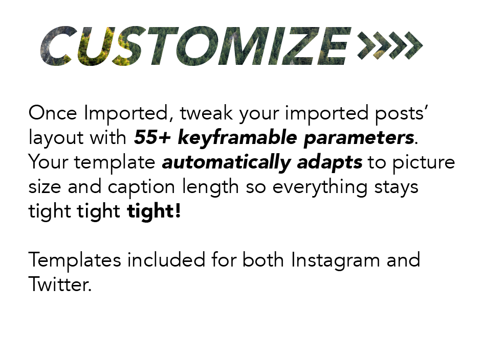 Customize: Once imported, tweak your imported posts' layout with 55+ keyframable parameters. Your template automatically adapts to picture size and caption length so everything stays tight tight tight! Templates included for both Instagram and Twitter.