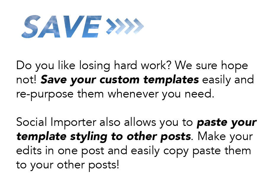 Save: Do you like losing hard work? We sure hope not! Save your custom templates easily and repurpose them whenever you need. Social Importer also allows you to paste your template styling to other posts. Make your edits in one post and easily copy paste them to your other posts!