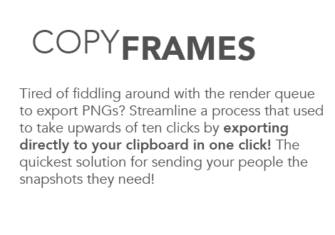 Copy frames. Tired of fiddling around with the render queue to export PNGs? Streamline a process that used to take upwards of ten clicks by exporting directly to your clipboard in one click! The quickest solution for sending your people the snapshots they need!
