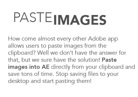 Paste images. How come almost every other Adobe app allows users to paste images from the clipboard? Well we don't have the answer for that, but we sure have the solution! Paste images into AE directly from your clipboard and save tons of time. Stop saving files to your desktop and start pasting them!