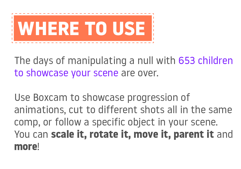 Where to use? The days of manipulating a null with 653 children to showcase your scene are over. Use Boxcam to showcase progression of animations, cut to different shots all in the same comp, or follow a specific object in your scene. You can scale it, rotate it, move it, parent it and more!