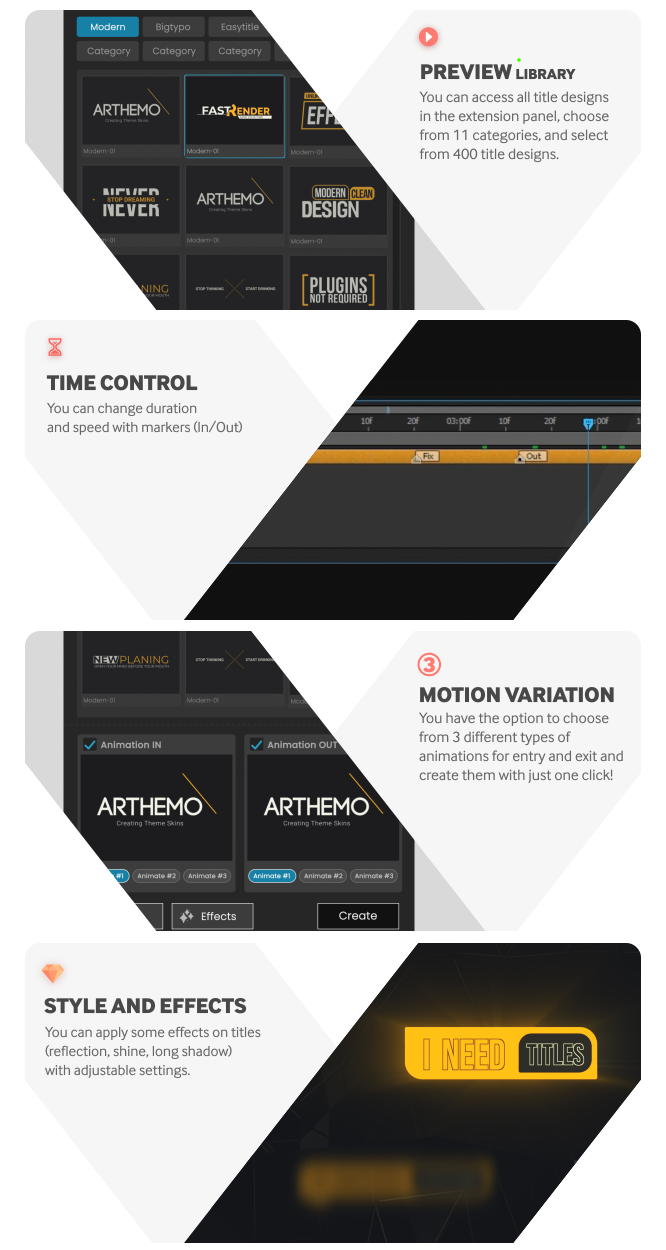 PREVIEW LIBRARY
You can access all title designs in the extension panel, choose from 11 categories, and select from 400 title designs. TIME CONTROL
You can change duration and speed with markers (In/Out). MOTION VARIATION
You have the option to choose from 3 different types of animations for entry and exit and create them with just one click! STYLE AND EFFECTS
You can apply some effects on titles (reflection, shine, long shadow) with adjustable settings.