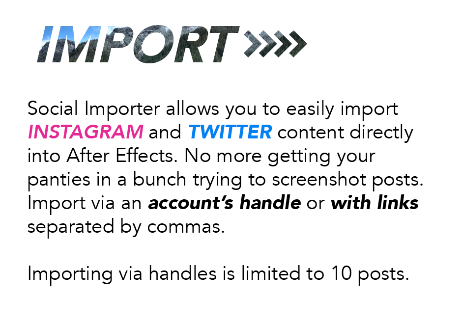 Import: Social Importer allows you to easily import Instagram and Twitter content directly into After Effects. No more getting your panties in a bunch trying to screenshot posts. Import via an account's handle or with links separated by commas. Importing via handles is limited to 10 posts.