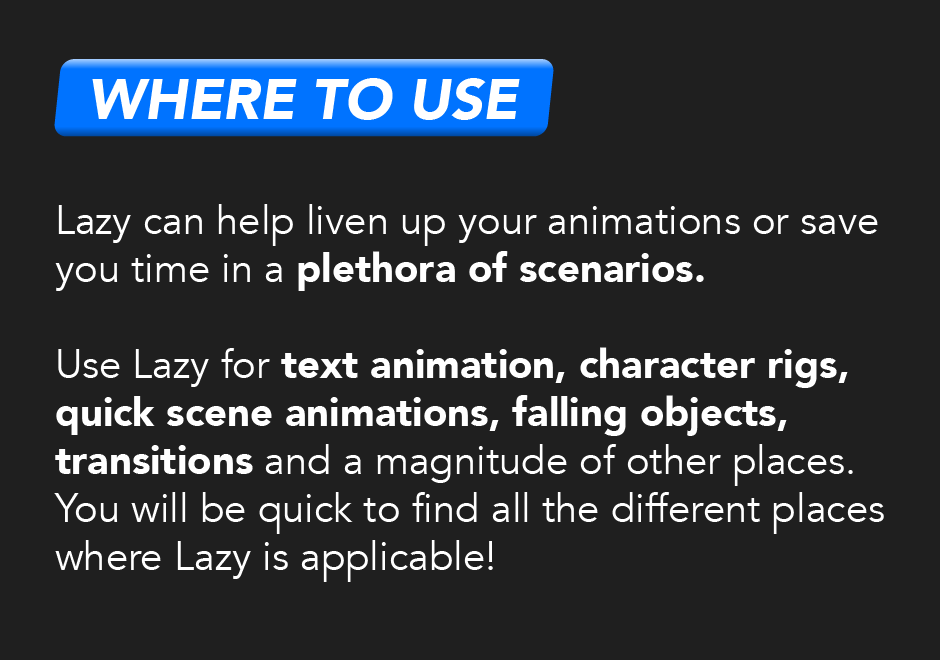 Where to use: Lazy can help liven up your animations or save you time in a plethora of scenarios. Use Lazy for text animation, character rigs, quick scene animation, falling objects, transitions, and a magnitude of other places. You will be quick to find all the different places where Lazy is applicable!