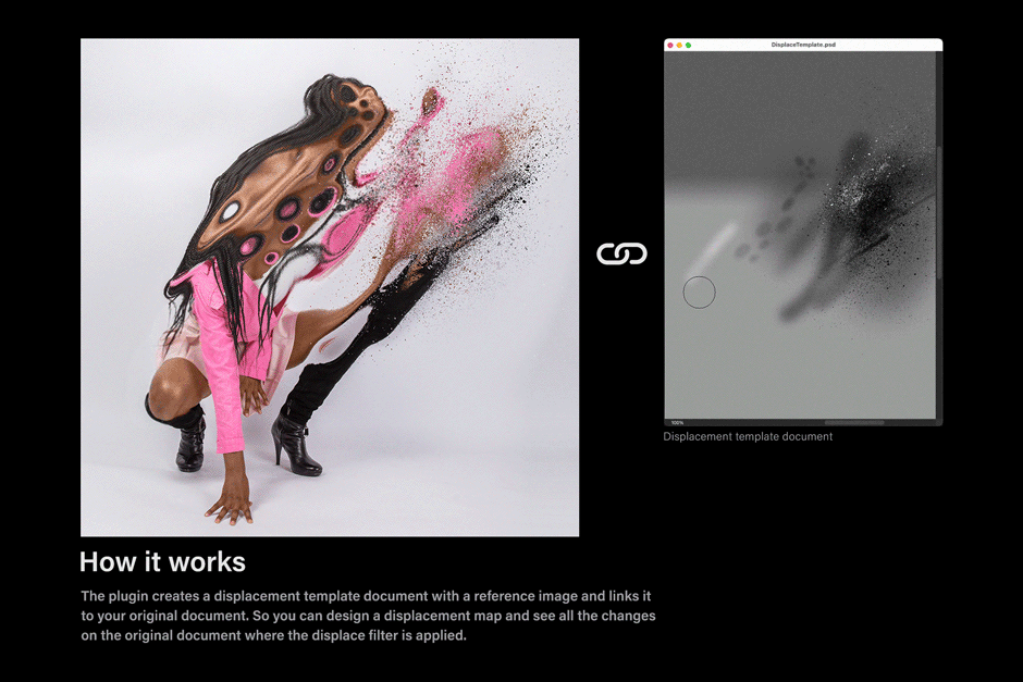 How it works. The plugin creates a displacement template document with a reference image and links it to your original document. So you can design a displacement map and see all the changes on the original document where the displace filter is applied.