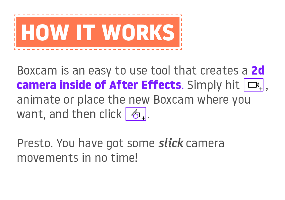 How it works: Boxcam is an easy to use tool that creates a 2d camera inside of After Effects. Simply hit the new boxcam button, animate or place the new Boxcam where you want, and then click the new comp button. Presto. You have got some slick camera movements in no time!